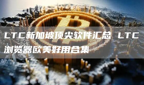 LTC新加坡顶尖软件汇总 LTC浏览器欧美好用合集