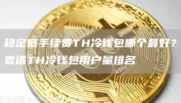 稳定低手续费TH冷钱包哪个最好？靠谱TH冷钱包用户量排名