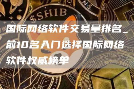 国际网络软件交易量排名_前10名入门选择国际网络软件权威榜单