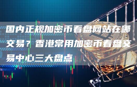 国内正规加密币看盘网站在哪交易？香港常用加密币看盘交易中心三大盘点